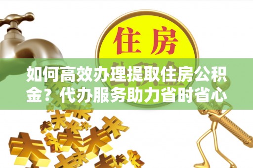 晋安如何高效办理提取住房公积金？代办服务助力省时省心