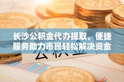 晋安长沙公积金代办提取，便捷服务助力市民轻松解决资金需求