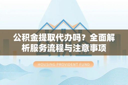 晋安公积金提取代办吗？全面解析服务流程与注意事项