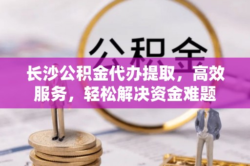 晋安长沙公积金代办提取，高效服务，轻松解决资金难题