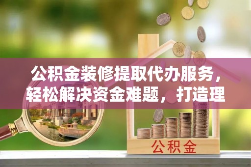 晋安公积金装修提取代办服务，轻松解决资金难题，打造理想家居