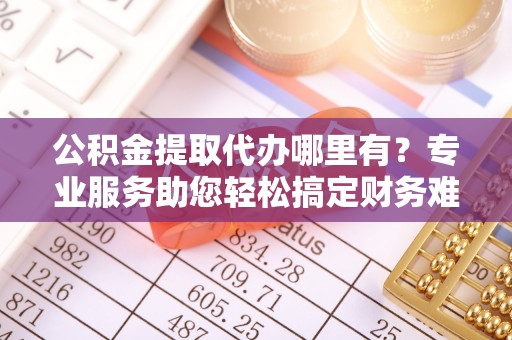 晋安公积金提取代办哪里有？专业服务助您轻松搞定财务难题