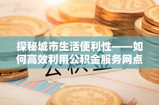 晋安探秘城市生活便利性——如何高效利用公积金服务网点查询工具