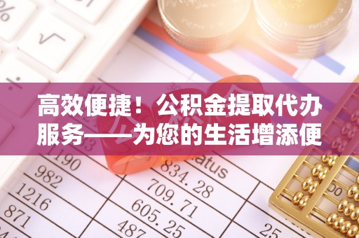 晋安高效便捷！公积金提取代办服务——为您的生活增添便利