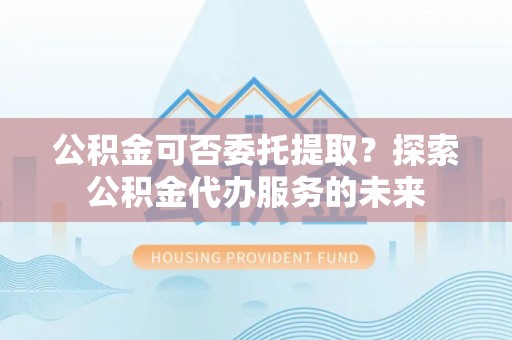 晋安公积金可否委托提取？探索公积金代办服务的未来