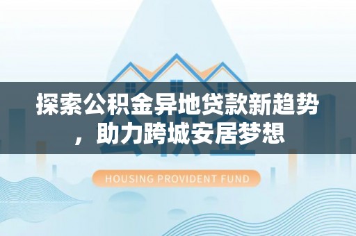 晋安探索公积金异地贷款新趋势，助力跨城安居梦想