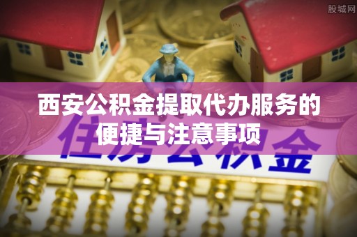 晋安西安公积金提取代办服务的便捷与注意事项