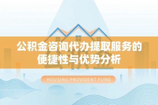晋安公积金咨询代办提取服务的便捷性与优势分析