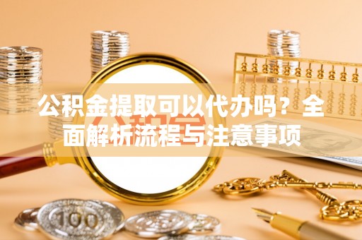 晋安公积金提取可以代办吗？全面解析流程与注意事项